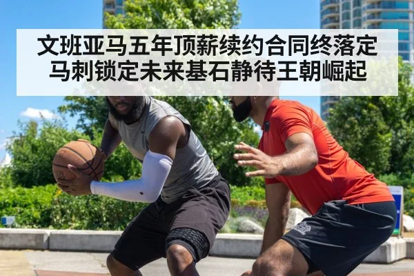 文班亚马五年顶薪续约合同终落定马刺锁定未来基石静待王朝崛起 - KAIYUNAPP